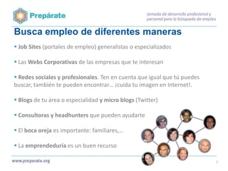 Busca empleo de diferentes maneras
 Job Sites (portales de empleo) generalistas o especializados
 Las Webs Corporativas de las empresas que te interesan
 Redes sociales y profesionales. Ten en cuenta que igual que tú puedes
buscar, también te pueden encontrar… ¡cuida tu imagen en Internet!.
 Blogs de tu área o especialidad y micro blogs (Twitter)
 Consultoras y headhunters que pueden ayudarte
 El boca oreja es importante: familiares,…
 La emprendeduría es un buen recurso
7

 