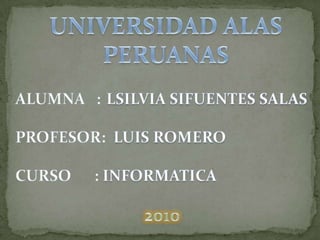 UNIVERSIDAD ALAS PERUANAS ALUMNA   :LSILVIA SIFUENTES SALAS    PROFESOR:  LUIS ROMERO CURSO      : INFORMATICA  2010 