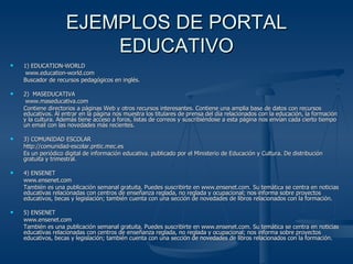 EJEMPLOS DE PORTAL EDUCATIVO 1) EDUCATION-WORLD   www.education-world.com Buscador de recursos pedagógicos en inglés. 2)  MASEDUCATIVA   www.maseducativa.com Contiene directorios a páginas Web y otros recursos interesantes. Contiene una amplia base de datos con recursos educativos. Al entrar en la página nos muestra los titulares de prensa del día relacionados con la educación, la formación y la cultura. Además tiene acceso a foros, listas de correos y suscribiéndose a esta página nos envían cada cierto tiempo un email con las novedades más recientes. 3) COMUNIDAD ESCOLAR http://comunidad-escolar.pntic.mec.es Es un periódico digital de información educativa. publicado por el Ministerio de Educación y Cultura. De distribución gratuita y trimestral. 4) ENSENET www.ensenet.com También es una publicación semanal gratuita. Puedes suscribirte en www.ensenet.com. Su temática se centra en noticias educativas relacionadas con centros de enseñanza reglada, no reglada y ocupacional; nos informa sobre proyectos educativos, becas y legislación; también cuenta con una sección de novedades de libros relacionados con la formación. 5) ENSENET www.ensenet.com También es una publicación semanal gratuita. Puedes suscribirte en www.ensenet.com. Su temática se centra en noticias educativas relacionadas con centros de enseñanza reglada, no reglada y ocupacional; nos informa sobre proyectos educativos, becas y legislación; también cuenta con una sección de novedades de libros relacionados con la formación.  
