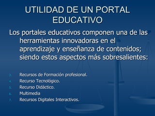 UTILIDAD DE UN PORTAL EDUCATIVO Los portales educativos componen una de las herramientas innovadoras en el aprendizaje y enseñanza de contenidos; siendo estos aspectos más sobresalientes: Recursos de Formación profesional. Recurso Tecnológico. Recurso Didáctico. Multimedia Recursos Digitales Interactivos. 