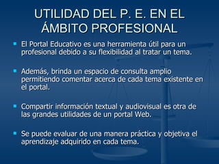 UTILIDAD DEL P. E. EN EL ÁMBITO PROFESIONAL El Portal Educativo es una herramienta útil para un profesional debido a su flexibilidad al tratar un tema.  Además, brinda un espacio de consulta amplio permitiendo comentar acerca de cada tema existente en el portal. Compartir información textual y audiovisual es otra de las grandes utilidades de un portal Web. Se puede evaluar de una manera práctica y objetiva el aprendizaje adquirido en cada tema. 