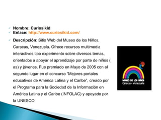 Nombre: Curiosikid  Enlace:  http://www.curiosikid.com /   Descripción : Sitio Web del Museo de los Niños, Caracas, Venezuela. Ofrece recursos multimedia interactivos tipo experimento sobre diversos temas, orientados a apoyar el aprendizaje por parte de niños ( as) y jóvenes. Fue premiado en Mayo de 2005 con el segundo lugar en el concurso “Mejores portales educativos de América Latina y el Caribe”, creado por el Programa para la Sociedad de la Información en América Latina y el Caribe (INFOLAC) y apoyado por la UNESCO Portales Educativos 