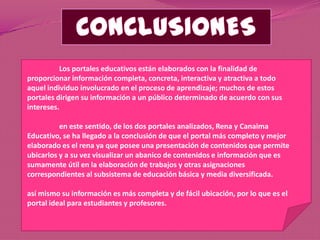 Los portales educativos están elaborados con la finalidad de
proporcionar información completa, concreta, interactiva y atractiva a todo
aquel individuo involucrado en el proceso de aprendizaje; muchos de estos
portales dirigen su información a un público determinado de acuerdo con sus
intereses.

          en este sentido, de los dos portales analizados, Rena y Canaima
Educativo, se ha llegado a la conclusión de que el portal más completo y mejor
elaborado es el rena ya que posee una presentación de contenidos que permite
ubicarlos y a su vez visualizar un abanico de contenidos e información que es
sumamente útil en la elaboración de trabajos y otras asignaciones
correspondientes al subsistema de educación básica y media diversificada.

así mismo su información es más completa y de fácil ubicación, por lo que es el
portal ideal para estudiantes y profesores.
 
