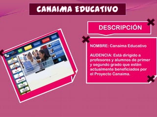 DESCRIPCIÓN

NOMBRE: Canaima Educativo

AUDENCIA: Está dirigido a
profesores y alumnos de primer
y segundo grado que estén
actualmente beneficiados por
el Proyecto Canaima.
 