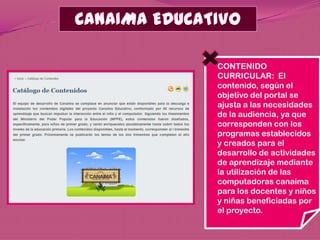 CONTENIDO
CURRICULAR: El
contenido, según el
objetivo del portal se
ajusta a las necesidades
de la audiencia, ya que
corresponden con los
programas establecidos
y creados para el
desarrollo de actividades
de aprendizaje mediante
la utilización de las
computadoras canaima
para los docentes y niños
y niñas beneficiadas por
el proyecto.
 