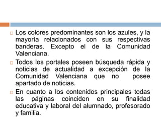    Los colores predominantes son los azules, y la
    mayoría relacionados con sus respectivas
    banderas. Excepto el de la Comunidad
    Valenciana.
   Todos los portales poseen búsqueda rápida y
    noticias de actualidad a excepción de la
    Comunidad Valenciana que no             posee
    apartado de noticias.
   En cuanto a los contenidos principales todas
    las páginas coinciden en su finalidad
    educativa y laboral del alumnado, profesorado
    y familia.
 