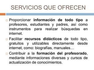 SERVICIOS QUE OFRECEN

   Proporcionar información de todo tipo a
    profesores, estudiantes y padres, así como
    instrumentos para realizar búsquedas en
    internet.
   Facilitar recursos didácticos de todo tipo,
    gratuitos y utilizables directamente desde
    internet, como: biografías, manuales…
   Contribuir a la formación del profesorado,
    mediante informaciones diversas y cursos de
    actualización de conocimientos.
 