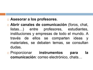    Asesorar a los profesores.
   Abrir canales de comunicación (foros, chat,
    listas…) entre profesores, estudiantes,
    instituciones y empresas de todo el mundo. A
    través de ellos se comparten ideas y
    materiales, se debaten temas, se consultan
    dudas.
   Proporcionar     instrumentos     para    la
    comunicación: correo electrónico, chats…
 