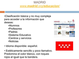 MADRID
             www.madrid.org/educacion/


•Clasificación básica y no muy compleja
para acceder a la información que
deseas:
   •Alumnos
   •Profesores
   •Padres
   •Sistema Educativo
   •Centros y servicios
   •Noticias
• Idioma disponible: español.
• Estéticamente sencillo y poco llamativo.
Predomina el color blanco, con toques
rojos al igual que la bandera.
 