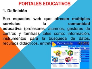 PORTALES EDUCATIVOS
1. Definición
Son espacios web que ofrecen múltiples
servicios la comunidad
educativa (profesores, alumnos, gestores de
centros y familias), tales como: información,
instrumentos para la búsqueda de datos,
recursos didácticos, entretenimiento, etc.
 