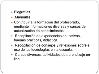 Biografías
 Manuales
 Contribuir a la formación del profesorado,

mediante informaciones diversas y cursos de
actualización de conocimientos.
 Recopilación de experiencias educativas,
buenas prácticas, didáctica.
 Recopilación de consejos y reflexiones sobre el
uso de las tecnologías en la escuela.
 Cursos diversos, actividades de aprendizaje online

 