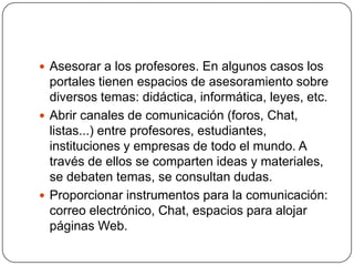  Asesorar a los profesores. En algunos casos los

portales tienen espacios de asesoramiento sobre
diversos temas: didáctica, informática, leyes, etc.
 Abrir canales de comunicación (foros, Chat,
listas...) entre profesores, estudiantes,
instituciones y empresas de todo el mundo. A
través de ellos se comparten ideas y materiales,
se debaten temas, se consultan dudas.
 Proporcionar instrumentos para la comunicación:
correo electrónico, Chat, espacios para alojar
páginas Web.

 