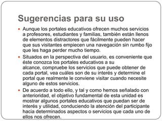 Sugerencias para su uso
 Aunque los portales educativos ofrecen muchos servicios

a profesores, estudiantes y familias, también están llenos
de elementos distractores que fácilmente pueden hacer
que sus visitantes empiecen una navegación sin rumbo fijo
que les haga perder mucho tiempo.
 Situados en la perspectiva del usuario, es conveniente que
éste conozca los portales educativos a su
alcance, compruebe los servicios que puede obtener de
cada portal, vea cuáles son de su interés y determine el
portal que realmente le conviene visitar cuando necesite
alguno de estos servicios.
 De acuerdo a todo ello, y tal y como hemos señalado con
anterioridad, el objetivo fundamental de esta unidad es
mostrar algunos portales educativos que puedan ser de
interés y utilidad, conduciendo la atención del participante
hacia determinados aspectos o servicios que cada uno de
ellos nos ofrecen.

 