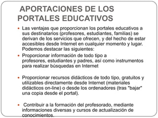 APORTACIONES DE LOS
PORTALES EDUCATIVOS
 Las ventajas que proporcionan los portales educativos a

sus destinatarios (profesores, estudiantes, familias) se
derivan de los servicios que ofrecen, y del hecho de estar
accesibles desde Internet en cualquier momento y lugar.
Podemos destacar las siguientes:
 Proporcionar información de todo tipo a
profesores, estudiantes y padres, así como instrumentos
para realizar búsquedas en Internet
 Proporcionar recursos didácticos de todo tipo, gratuitos y

utilizables directamente desde Internet (materiales
didácticos on-line) o desde los ordenadores (tras "bajar"
una copia desde el portal).
 Contribuir a la formación del profesorado, mediante

informaciones diversas y cursos de actualización de
conocimientos.

 