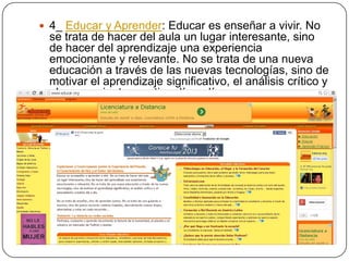  4_ Educar y Aprender: Educar es enseñar a vivir. No

se trata de hacer del aula un lugar interesante, sino
de hacer del aprendizaje una experiencia
emocionante y relevante. No se trata de una nueva
educación a través de las nuevas tecnologías, sino de
motivar el aprendizaje significativo, el análisis crítico y
el pensamiento creativo día a día.

 