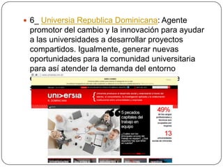  6_ Universia Republica Dominicana: Agente

promotor del cambio y la innovación para ayudar
a las universidades a desarrollar proyectos
compartidos. Igualmente, generar nuevas
oportunidades para la comunidad universitaria
para así atender la demanda del entorno
empresarial e institucional con criterios de
sostenibilidad.

 