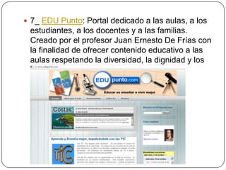  7_ EDU Punto: Portal dedicado a las aulas, a los

estudiantes, a los docentes y a las familias.
Creado por el profesor Juan Ernesto De Frías con
la finalidad de ofrecer contenido educativo a las
aulas respetando la diversidad, la dignidad y los
valores humanos.

 