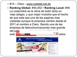  #14 – Claro - www.codetel.net.do
 Ranking Global: #40,452 • Ranking Local: #46

La costumbre es la reina de todo! dicta un
viejo adagio, y que mejor muestra que el hecho
de que esta sea una de las paginas mas
visitadas aunque la empresa cambio desde el
2011 el nombre a Claro. Siendo una de las
empresa de telecomunicaciones mas grande
del país era de esperarse que su sitio
web estuviera dentro de los 15 mas visitados.

 