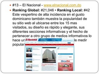  #13 – El Nacional - www.elnacional.com.do
 Ranking Global: #21,046 • Ranking Local: #42

Este vespertino de alta incidencia en el gusto
dominicano también muestra la popularidad de
su sitio web al ubicarse entre los 15 mas
visitados, su diseño es rápido y elegante, sus
diferentes secciones informativas y el hecho de
pertenecer a otro grupo de medios informativos lo
hace un fuerte contendiente a la hora de medir
popularidad en la internet.

 