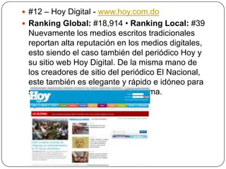  #12 – Hoy Digital - www.hoy.com.do
 Ranking Global: #18,914 • Ranking Local: #39

Nuevamente los medios escritos tradicionales
reportan alta reputación en los medios digitales,
esto siendo el caso también del periódico Hoy y
su sitio web Hoy Digital. De la misma mano de
los creadores de sitio del periódico El Nacional,
este también es elegante y rápido e idóneo para
ser visto desde cualquier plataforma.

 