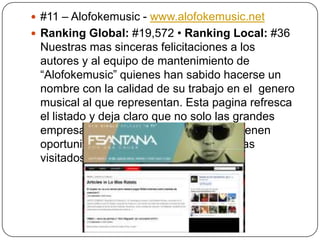  #11 – Alofokemusic - www.alofokemusic.net
 Ranking Global: #19,572 • Ranking Local: #36

Nuestras mas sinceras felicitaciones a los
autores y al equipo de mantenimiento de
“Alofokemusic” quienes han sabido hacerse un
nombre con la calidad de su trabajo en el genero
musical al que representan. Esta pagina refresca
el listado y deja claro que no solo las grandes
empresas, los periódicos y los bancos tienen
oportunidad en este listado de los 15 mas
visitados.

 