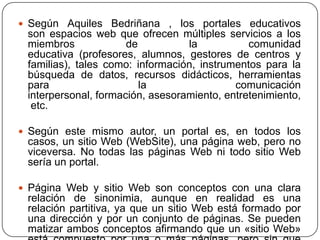  Según Aquiles Bedriñana , los portales educativos

son espacios web que ofrecen múltiples servicios a los
miembros
de
la
comunidad
educativa (profesores, alumnos, gestores de centros y
familias), tales como: información, instrumentos para la
búsqueda de datos, recursos didácticos, herramientas
para
la
comunicación
interpersonal, formación, asesoramiento, entretenimiento,
etc.
 Según este mismo autor, un portal es, en todos los

casos, un sitio Web (WebSite), una página web, pero no
viceversa. No todas las páginas Web ni todo sitio Web
sería un portal.
 Página Web y sitio Web son conceptos con una clara

relación de sinonimia, aunque en realidad es una
relación partitiva, ya que un sitio Web está formado por
una dirección y por un conjunto de páginas. Se pueden
matizar ambos conceptos afirmando que un «sitio Web»

 