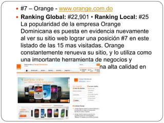  #7 – Orange - www.orange.com.do
 Ranking Global: #22,901 • Ranking Local: #25

La popularidad de la empresa Orange
Dominicana es puesta en evidencia nuevamente
al ver su sitio web lograr una posición #7 en este
listado de las 15 mas visitadas. Orange
constantemente renueva su sitio, y lo utiliza como
una importante herramienta de negocios y
publicidad, manteniendo así una alta calidad en
sus servicios.

 