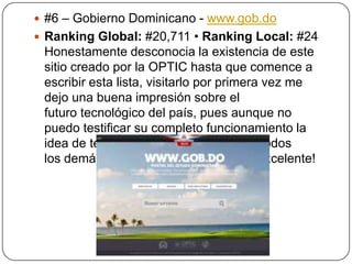  #6 – Gobierno Dominicano - www.gob.do
 Ranking Global: #20,711 • Ranking Local: #24

Honestamente desconocia la existencia de este
sitio creado por la OPTIC hasta que comence a
escribir esta lista, visitarlo por primera vez me
dejo una buena impresión sobre el
futuro tecnológico del país, pues aunque no
puedo testificar su completo funcionamiento la
idea de tener un indice y buscador de todos
los demás sitios gubernamentales es excelente!

 