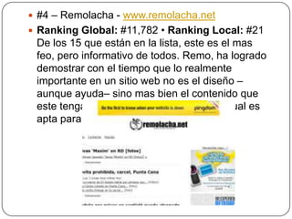  #4 – Remolacha - www.remolacha.net
 Ranking Global: #11,782 • Ranking Local: #21

De los 15 que están en la lista, este es el mas
feo, pero informativo de todos. Remo, ha logrado
demostrar con el tiempo que lo realmente
importante en un sitio web no es el diseño –
aunque ayuda– sino mas bien el contenido que
este tenga. Es sumamente ligera, por lo cual es
apta para cualquier dispositivo.

 