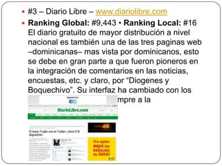  #3 – Diario Libre – www.diariolibre.com
 Ranking Global: #9,443 • Ranking Local: #16

El diario gratuito de mayor distribución a nivel
nacional es también una de las tres paginas web
–dominicanas– mas vista por dominicanos, esto
se debe en gran parte a que fueron pioneros en
la integración de comentarios en las noticias,
encuestas, etc. y claro, por “Diogenes y
Boquechivo”. Su interfaz ha cambiado con los
años, manteniéndose siempre a la
vanguardia tecnológica.

 