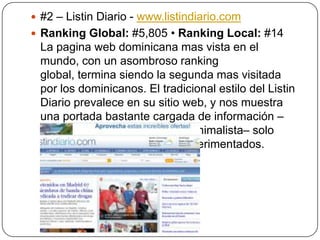  #2 – Listin Diario - www.listindiario.com
 Ranking Global: #5,805 • Ranking Local: #14

La pagina web dominicana mas vista en el
mundo, con un asombroso ranking
global, termina siendo la segunda mas visitada
por los dominicanos. El tradicional estilo del Listin
Diario prevalece en su sitio web, y nos muestra
una portada bastante cargada de información –
aunque su logo tenga estilo minimalista– solo
acta para los lectores mas experimentados.

 