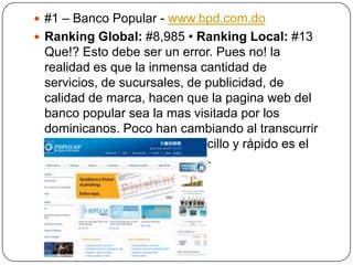  #1 – Banco Popular - www.bpd.com.do
 Ranking Global: #8,985 • Ranking Local: #13

Que!? Esto debe ser un error. Pues no! la
realidad es que la inmensa cantidad de
servicios, de sucursales, de publicidad, de
calidad de marca, hacen que la pagina web del
banco popular sea la mas visitada por los
dominicanos. Poco han cambiando al transcurrir
los años, pero su diseño sencillo y rápido es el
mas adecuado para los fines.

 