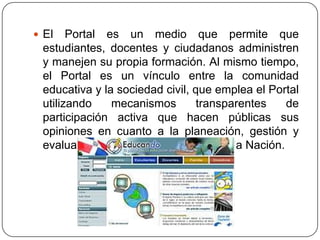  El

Portal es un medio que permite que
estudiantes, docentes y ciudadanos administren
y manejen su propia formación. Al mismo tiempo,
el Portal es un vínculo entre la comunidad
educativa y la sociedad civil, que emplea el Portal
utilizando
mecanismos
transparentes
de
participación activa que hacen públicas sus
opiniones en cuanto a la planeación, gestión y
evaluación del proceso educativo de la Nación.

 