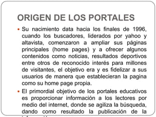 ORIGEN DE LOS PORTALES
 Su nacimiento data hacia los finales de 1996,

cuando los buscadores, liderados por yahoo y
altavista, comenzaron a ampliar sus páginas
principales (home pages) y a ofrecer algunos
contenidos como noticias, resultados deportivos
entre otros de reconocido interés para millones
de visitantes, el objetivo era y es fidelizar a sus
usuarios de manera que establecieran la pagina
como su home page propia.
 El primordial objetivo de los portales educativos
es proporcionar información a los lectores por
medio del internet, donde se agiliza la búsqueda,
dando como resultado la publicación de la

 