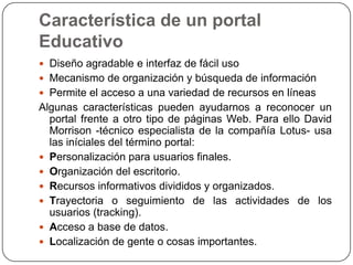 Característica de un portal
Educativo
 Diseño agradable e interfaz de fácil uso
 Mecanismo de organización y búsqueda de información

 Permite el acceso a una variedad de recursos en líneas

Algunas características pueden ayudarnos a reconocer un
portal frente a otro tipo de páginas Web. Para ello David
Morrison -técnico especialista de la compañía Lotus- usa
las iníciales del término portal:
 Personalización para usuarios finales.
 Organización del escritorio.
 Recursos informativos divididos y organizados.
 Trayectoria o seguimiento de las actividades de los
usuarios (tracking).
 Acceso a base de datos.
 Localización de gente o cosas importantes.

 