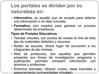 Los portales se dividen por su
naturaleza en:
 Informativo, es aquello que se accede para obtener

una información o un dato concreto.
 Formativo, son creados para generar un proceso
determinado de enseñanza.
Tipos de Portales Educativos.
 Tiendas virtuales, son puntos de ventas on line de todo
tipo de materiales didáctico y recursos
 Redes de escuela, ofrece lugar de encuentro a los
integrantes de las mismas.
 Web de profesores, son aquellas que permiten
presentar sus líneas de investigación, programa y
publicación, permiten compartir información con
alumnos y profesores.
 Entornos tutoriales, ofrecen cursos, clase tutoriales y
asesoramiento (universidades virtuales).

 