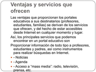 Ventajas y servicios que
ofrecen
Las ventajas que proporcionan los portales
educativos a sus destinatarios (profesores,
estudiantes, familias) se derivan de los servicios
que ofrecen, y del hecho de estar accesibles
desde Internet en cualquier momento y lugar.
Así, los principales servicios que podemos
encontrar en un portal educativo son
Proporcionar información de todo tipo a profesores,
estudiantes y padres, así como instrumentos
para realizar búsquedas en Internet.
 - Noticias
 - Agenda
 - Acceso a “mass media”: radio, televisión,
prensa, etc.

 