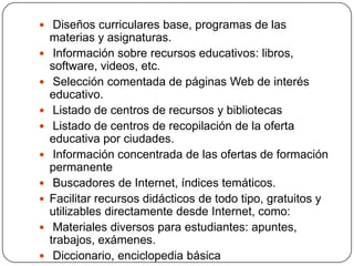  Diseños curriculares base, programas de las











materias y asignaturas.
Información sobre recursos educativos: libros,
software, videos, etc.
Selección comentada de páginas Web de interés
educativo.
Listado de centros de recursos y bibliotecas
Listado de centros de recopilación de la oferta
educativa por ciudades.
Información concentrada de las ofertas de formación
permanente
Buscadores de Internet, índices temáticos.
Facilitar recursos didácticos de todo tipo, gratuitos y
utilizables directamente desde Internet, como:
Materiales diversos para estudiantes: apuntes,
trabajos, exámenes.
Diccionario, enciclopedia básica

 