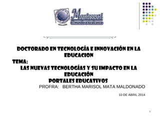 1
Doctorado en tecnología e innovación en LA
EDUCACION
TEMA:
LAS NUEVAS TECNOLOGÍAS Y SU IMPACTO EN LA
EDUCACIÓN
PORTALES EDUCATIVOS
PROFRA: BERTHA MARISOL MATA MALDONADO
10 DE ABRIL 2014
 