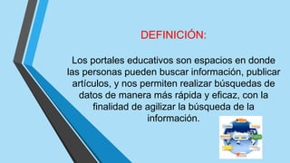 DEFINICIÓN:
Los portales educativos son espacios en donde
las personas pueden buscar información, publicar
artículos, y nos permiten realizar búsquedas de
datos de manera más rápida y eficaz, con la
finalidad de agilizar la búsqueda de la
información.
 