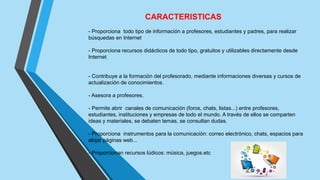 CARACTERISTICAS
- Proporciona todo tipo de información a profesores, estudiantes y padres, para realizar
búsquedas en Internet
- Proporciona recursos didácticos de todo tipo, gratuitos y utilizables directamente desde
Internet
- Contribuye a la formación del profesorado, mediante informaciones diversas y cursos de
actualización de conocimientos.
- Asesora a profesores.
- Permite abrir canales de comunicación (foros, chats, listas...) entre profesores,
estudiantes, instituciones y empresas de todo el mundo. A través de ellos se comparten
ideas y materiales, se debaten temas, se consultan dudas.
- Proporciona instrumentos para la comunicación: correo electrónico, chats, espacios para
alojar páginas web...
- Proporcionan recursos lúdicos: música, juegos.etc
 