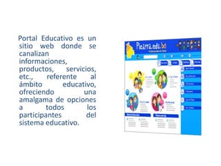 Portal Educativo es un
sitio web donde se
canalizan
informaciones,
productos,
servicios,
etc.,
referente
al
ámbito
educativo,
ofreciendo
una
amalgama de opciones
a
todos
los
participantes
del
sistema educativo.

 