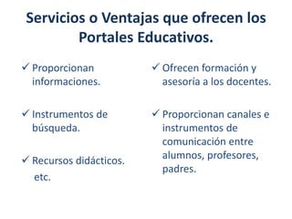 Servicios o Ventajas que ofrecen los
Portales Educativos.
 Proporcionan
informaciones.

 Ofrecen formación y
asesoría a los docentes.

 Instrumentos de
búsqueda.

 Proporcionan canales e
instrumentos de
comunicación entre
alumnos, profesores,
padres.

 Recursos didácticos.
etc.

 