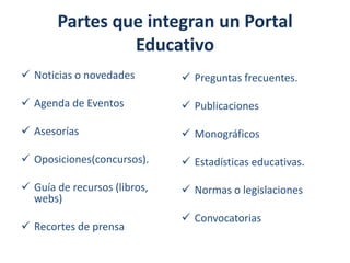 Partes que integran un Portal
Educativo
 Noticias o novedades

 Preguntas frecuentes.

 Agenda de Eventos

 Publicaciones

 Asesorías

 Monográficos

 Oposiciones(concursos).

 Estadísticas educativas.

 Guía de recursos (libros,
webs)

 Normas o legislaciones

 Recortes de prensa

 Convocatorias

 