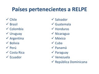 Países pertenecientes a RELPE
 Chile
 Brasil
 Colombia
 Uruguay
 Argentina
 Bolivia
 Perú
 Costa Rica
 Ecuador

 Salvador
 Guatemala
 Honduras
 Nicaragua
 México
 Cuba
 Panamá
 Paraguay
 Venezuela
 República Dominicana

 