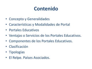 Contenido
•
•
•
•
•
•
•
•

Concepto y Generalidades
Características y Modalidades de Portal
Portales Educativos
Ventajas o Servicios de los Portales Educativos.
Componentes de los Portales Educativos.
Clasificación
Tipologías
El Relpe. Países Asociados.

 