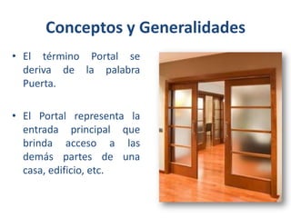 Conceptos y Generalidades
• El término Portal se
deriva de la palabra
Puerta.
• El Portal representa la
entrada principal que
brinda acceso a las
demás partes de una
casa, edificio, etc.

 