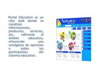 Portal Educativo es un
sitio web donde se
canalizan
informaciones,
productos,
servicios,
etc.,
referente
al
ámbito
educativo,
ofreciendo
una
amalgama de opciones
a
todos
los
participantes
del
sistema educativo.

 