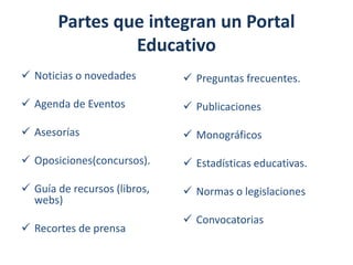 Partes que integran un Portal
Educativo
 Noticias o novedades

 Preguntas frecuentes.

 Agenda de Eventos

 Publicaciones

 Asesorías

 Monográficos

 Oposiciones(concursos).

 Estadísticas educativas.

 Guía de recursos (libros,
webs)

 Normas o legislaciones

 Recortes de prensa

 Convocatorias

 