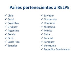 Países pertenecientes a RELPE
 Chile
 Brasil
 Colombia
 Uruguay
 Argentina
 Bolivia
 Perú
 Costa Rica
 Ecuador

 Salvador
 Guatemala
 Honduras
 Nicaragua
 México
 Cuba
 Panamá
 Paraguay
 Venezuela
 República Dominicana

 